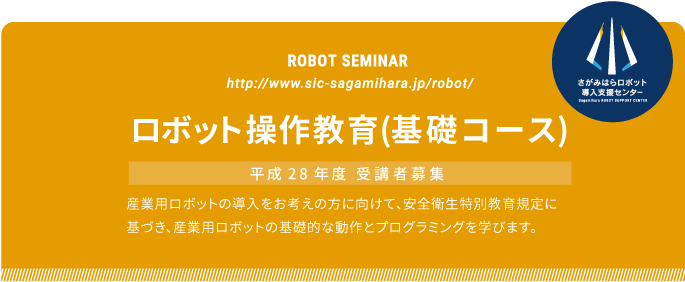 ROBOT SEMINAR ロボット操作教育(基礎コース) 平成28年度 受講者募集
  産業用ロボットの導入をお考えの方に向けて、安全衛生特別教育規定に
基づき、産業用ロボットの基礎的な動作とプログラミングを学びます。