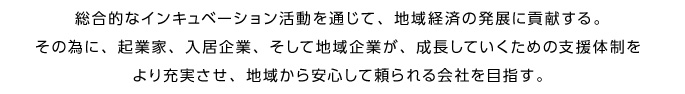 総合的なインキュベーション活動を通じて、地域経済の発展に貢献する。その為に、起業家、入居企業、そして地域企業が、成長していくための支援体制をより充実させ、地域から安心して頼られる会社を目指す。