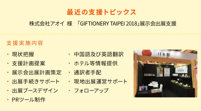 
    最近の支援トピックス
    株式会社アオイ　様「GIFTIONERY TAIPEI 2018」展示会出展支援
    支援実施内容
　　・現状把握
　　・支援計画提案
　　・展示会出展計画策定
　　・出展手続きサポート
　　・出展ブースデザイン
　　・ＰＲツール制作
　　・中国語及び英語翻訳
　　・ホテル情報提供
　　・通訳者手配
　　・現地出展運営サポート
　　・フォローアップ