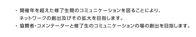 ・	開催年を超えた修了生間のコミュニケーションを図ることにより、ネットワークの創出及びその拡大を目指します。
・	協賛者・コメンテーターと修了生のコミュニケーションの場の創出を目指します。
