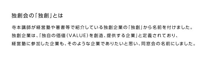 独創会の「独創」とは

寺本講師が経営塾や著書等で紹介している独創企業の「独創」から名前を付けました。
独創企業は、「独自の価値（VALUE）を創造、提供する企業」と定義されており、経営塾に参加した企業も、そのような企業でありたいと思い、同窓会の名前にしました。 