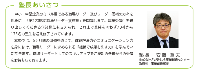 塾長あいさつ
中小・中堅企業のミドル層である職場リーダー及びリーダー候補の方々を対象に、「第12期SIC職場リーダー養成塾」を開講します。毎年受講生を送り出してくださる企業様にも支えられ、これまで業種を問わず73社から175名の塾生を迎え修了されています。
本塾では、6ヶ月間の研修を通じて、課題解決力やコミュニケーション力を身に付け、職場リーダーに求められる『組織で成果を出す力』を学んでいただきます。職場リーダーとしてのスキルアップをご検討の皆様からの受講をお待ちしております。
塾長 安藤 重夫
株式会社さがみはら産業創造センター
取締役 事業創造部長
