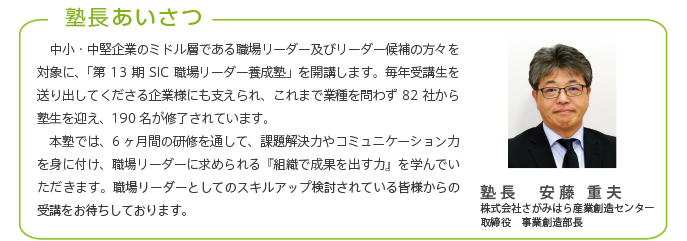 塾長あいさつ
中小・中堅企業のミドル層である職場リーダー及びリーダー候補の方々を対象に、「第13期SIC職場リーダー養成塾」を開講します。毎年受講生を送り出してくださる企業様にも支えられ、これまで業種を問わず82社から
塾生を迎え、190名が修了されています。
本塾では、6ヶ月間の研修を通して、課題解決力やコミュニケーション力を身に付け、職場リーダーに求められる『組織で成果を出す力』を学んでいただきます。職場リーダーとしてのスキルアップを検討されている皆様からの受講をお待ちしております。
塾長 安藤 重夫
株式会社さがみはら産業創造センター
取締役 事業創造部長