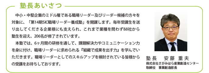 塾長あいさつ
中小・中堅企業のミドル層である職場リーダー及びリーダー候補の方々を対象に、「第13期SIC職場リーダー養成塾」を開講します。毎年受講生を送り出してくださる企業様にも支えられ、これまで業種を問わず82社から
塾生を迎え、190名が修了されています。
本塾では、6ヶ月間の研修を通して、課題解決力やコミュニケーション力を身に付け、職場リーダーに求められる『組織で成果を出す力』を学んでいただきます。職場リーダーとしてのスキルアップを検討されている皆様からの受講をお待ちしております。
塾長 安藤 重夫
株式会社さがみはら産業創造センター
取締役 事業創造部長