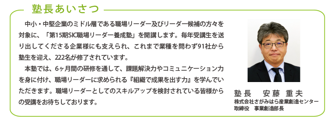 塾長あいさつ
中小・中堅企業のミドル層である職場リーダー及びリーダー候補の方々を対象に、「第13期SIC職場リーダー養成塾」を開講します。毎年受講生を送り出してくださる企業様にも支えられ、これまで業種を問わず82社から
塾生を迎え、190名が修了されています。
本塾では、6ヶ月間の研修を通して、課題解決力やコミュニケーション力を身に付け、職場リーダーに求められる『組織で成果を出す力』を学んでいただきます。職場リーダーとしてのスキルアップを検討されている皆様からの受講をお待ちしております。
塾長 安藤 重夫
株式会社さがみはら産業創造センター
取締役 事業創造部長