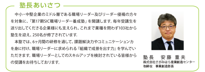 塾長あいさつ
中小・中堅企業のミドル層である職場リーダー及びリーダー候補の方々を対象に、「第16期SIC職場リーダー養成塾」を開講します。毎年受講生を送り出してくださる企業様にも支えられ、これまで業種を問わず97社から
塾生を迎え、235名が修了されています。
本塾では、6ヶ月間の研修を通して、課題解決力やコミュニケーション力を身に付け、職場リーダーに求められる『組織で成果を出す力』を学んでいただきます。職場リーダーとしてのスキルアップを検討されている皆様からの受講をお待ちしております。
塾長 安藤 重夫
株式会社さがみはら産業創造センター
取締役 事業創造部長