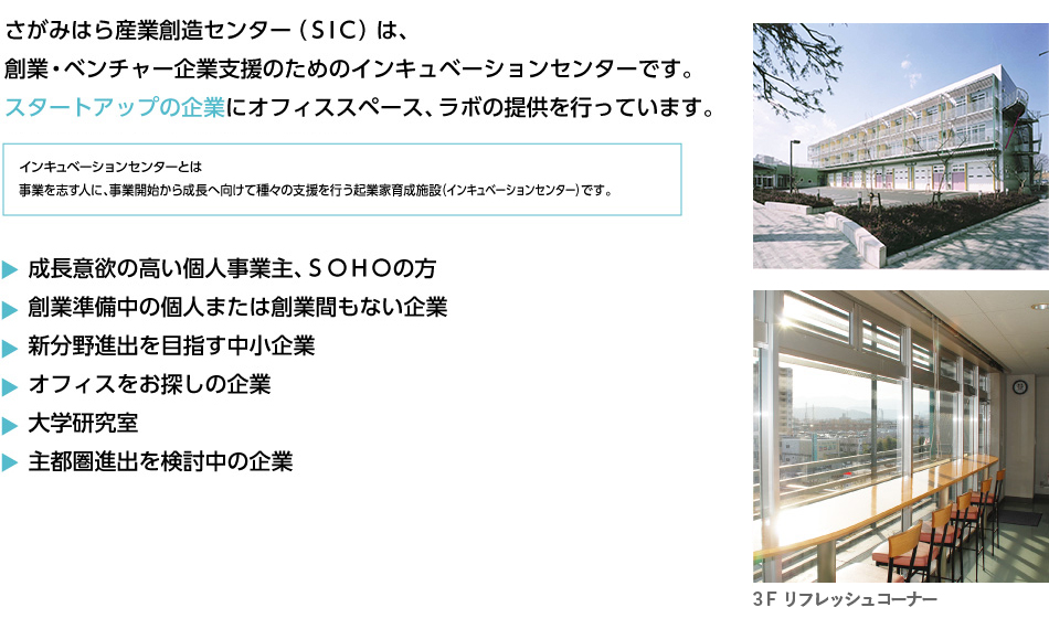さがみはら産業創造センター(SIC)は、創業・ベンチャー企業支援のためのインキュベーションセンターです。スタートアップの企業にオフィススペース、ラボの提供を行っています。SIC-1,2,3の3つの建物があります。
インキュベーションセンターとは事業を志す人に、事業開始から成長へ向けて種々の支援を行う起業家育成施設(インキュベーションセンター)です。・成長意欲の高い個人事業主、SOHOの方・創業準備中の個人または創業間もない企業・オフィスをお探しの企業・大学研究室・入居企業及び地域企業、創業者をサポートする事の出来る専門家・新分野進出を目指す中小企業・主都圏進出を検討中の企業