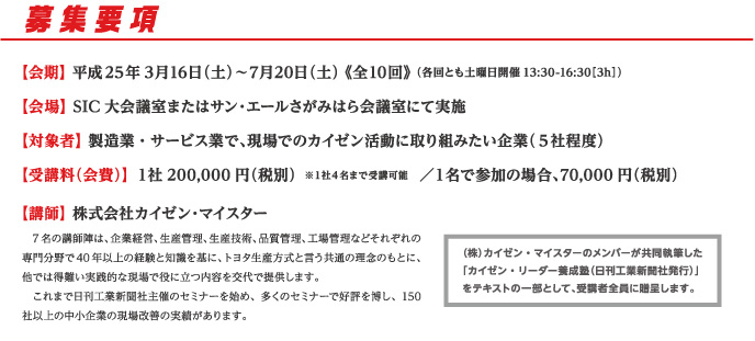 募集要項　【会期】 平成25年3月16日（土）〜7月20日（土） 《全10回》 （各回とも土曜日開催13:30-16:30［3h］）【会場】 SIC大会議室またはサン・エールさがみはら会議室にて実施【対象者】 製造業・サービス業で、現場でのカイゼン活動に取り組みたい企業（５社程度）【受講料（会費）】 １社200,000円（税別）１名で参加の場合、70,000円（税別） 【講師】 株式会社カイゼン・マイスター 　7名の講師陣は、企業経営、生産管理、生産技術、品質管理、工場管理などそれぞれの専門分野で40年以上の経験と知識を基に、トヨタ生産方式と言う共通の理念のもとに、他では得難い実践的な現場で役に立つ内容を交代で提供します。
　これまで日刊工業新聞社主催のセミナーを始め、多くのセミナーで好評を博し、150社以上の中小企業の現場改善の実績があります。
