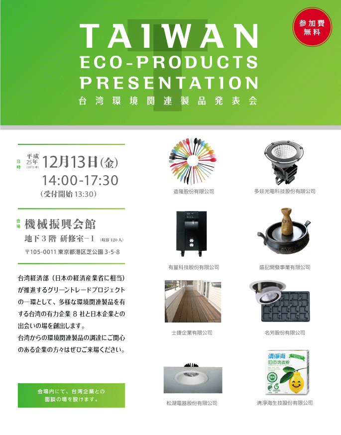 台湾環境関連製品発表会 台湾経済部（日本の経済産業省に相当）が推進するグリーントレードプロジェクトの一環として、多様な環境関連製品を有する台湾の有力企業8社と日本企業との出会いの場を創出します。
台湾からの環境関連製品の調達にご関心のある企業の方々はぜひご来場ください。