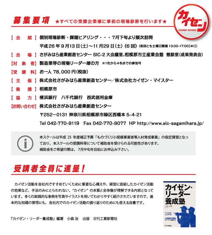 募集要項 ★すべての受講企業様に事前の現場診断を行います★

【会期】個別現場診断・課題ヒアリング・・・７月下旬より順次訪問
平成26年9月13日（土）〜11月29日（土） 《6回》 （各回とも土曜日開催13:00-17:00［4h］）
【会場】さがみはら産業創造センター SIC-2大会議室、相模原市立産業会館 懇談室（成果発表会）
【対象者】製造業等の現場リーダー層の方  ※１社から４名までの参加可
【受講料】お一人 78，000円（税抜）
【主催】株式会社さがみはら産業創造センター／株式会社カイゼン・マイスター
【後援】相模原市
【協力】横浜銀行　八千代銀行　西武信用金庫
【お問い合わせ】 株式会社さがみはら産業創造センター
〒252－0131 神奈川県相模原市緑区西橋本5-4-21
Tel 042-770-9119　Fax 042-770-9077  HP https://www.sic-sagamihara.jp/

本スクールは平成25年度補正予算「ものづくり小規模事業者等人材育成事業」の指定講習となっており、本スクールの受講料等について補助金を受けられる可能性があります。
補助金をご希望の際は、７月中旬を目処にお申込み下さい。

「受講者全員に進呈！」
　カイゼン活動を会社内ですすめていくために重要な心構えや、経営に直結したカイゼン活動の効果など、手法のみにとらわれない、“カイゼン”の本質と全体像が理解できる内容となっています。多くの実践的な事例を写真やイラストを用いてわかりやすく紹介されていますので、基本的な知識の習得にも、会社内でのカイゼン活動の振り返りのためにも使える良書です。  『カイゼン・リーダー養成塾』編著　小森 治 　出版　日刊工業新聞社
