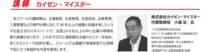 講師 カイゼン・マイスター
　本スクールの講師陣は、企業経営、生産管理、生産技術、品質管理、工場管理などの専門分野において40 年以上の経験と知識を有したトヨタ生産方式のエキスパートで、全国２００社以上の中小企業の現場改善の実績があります。これまで日刊工業新聞社主催のセミナーを始め、多くのセミナーで好評を博し、スクールでは講義や現場実習では現場で役に立つ実践的な内容を提供します。
株式会社カイゼン・マイスター
代表取締役　小森 治　氏
トヨタ自動車株式会社出身
元セントラル自動車（現トヨタ自動車東日本株式会社）代表取締役社長
法政大学大学院教授・中小企業診断士
専門分野は製造業経営全般
（管理部門TPS、品質原価管理、財務）