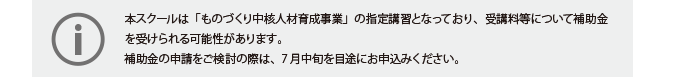 
本スクールは「ものづくり中核人材育成事業」の指定講習となっており、受講料等について補助金を受けられる可能性があります。
補助金の申請をご検討の際は、7月中旬を目途にお申込みください。
