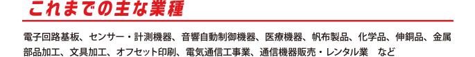 これまでの主な業種
          電子回路基板、センサー・計測機器、音響自動制御機器、医療機器、帆布製品、化学品、伸銅品、金属部品加工、文具加工、オフセット印刷、電気通信工事業、通信機器販売・レンタル業　など