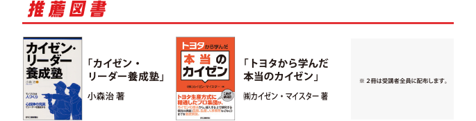 受講者全員に進呈！
　カイゼン活動を会社内で進めていくために重要な心構えや、経営に直結したカイゼン活動の効果など、手法のみにとらわれない、“カイゼン”の本質と全体像が理解できる内容となっています。多くの実践的な事例を写真やイラストを用いてわかりやすく紹介されていますので、基本的な知識の習得にも、会社内でのカイゼン活動の振り返りにも使える良書です。
『カイゼン・リーダー養成塾』編著　小森 治 　出版　日刊工業新聞社
