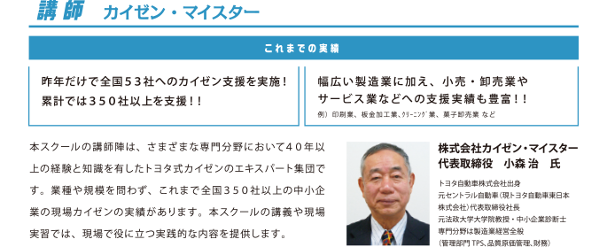 講師 カイゼン・マイスター
          これまでの実績
          昨年だけで全国５３社へのカイゼン支援を実施！累計では３５０社以上を支援！！
          幅広い製造業に加え、小売・卸売業やサービス業などへの支援実績も豊富！！
          例）印刷業、板金加工業、ｸﾘｰﾆﾝｸﾞ業、菓子卸売業 など
          本スクールの講師陣は、さまざまな専門分野において４０年以上の経験と知識を有したトヨタ式カイゼンのエキスパート集団です。業種や規模を問わず、これまで全国３５０社以上の中小企業の現場カイゼンの実績があります。本スクールの講義や現場実習では、現場で役に立つ実践的な内容を提供します。
          株式会社カイゼン・マイスター代表取締役　小森 治　氏
          トヨタ自動車株式会社出身
          元セントラル自動車（現トヨタ自動車東日本株式会社）代表取締役社長
          元法政大学大学院教授・中小企業診断士
          専門分野は製造業経営全般
          （管理部門TPS、品質原価管理、財務）