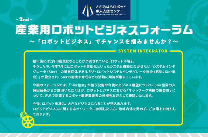 2nd 産業用ロボットビジネスフォーラム
  〜「ロボットビジネス」でチャンスを掴みませんか〜 SYSTEM INTEGRATOR
  数年後には2兆円産業になることが予測されている「ロボット市場」。
そうした中、今年7月にはロボットや自動化といったシステム構築に欠かせない「システムインテグレータ（SIer）」の業界団体である「FA・ロボットシステムインテグレータ協会（略称：SIer協会）」が設立され、SIerの連携や育成などの活動に期待が集まっています。
今回のフォーラムでは、「SIer協会」が担う役割や今後のビジネス展望について、SIer協会の久保田会長からご講演いただくほか、ロボットビジネスにおける「ネットワーク構築の重要性」について、各地で活躍するロボット関連事業者の皆様をお迎えして議論いたします。
今後、ロボット市場は、大きなビジネスになることが見込まれます。
ロボットビジネスに関するネットワークに参画したい方、地域内外を問わず、ご来場をお待ちしております。