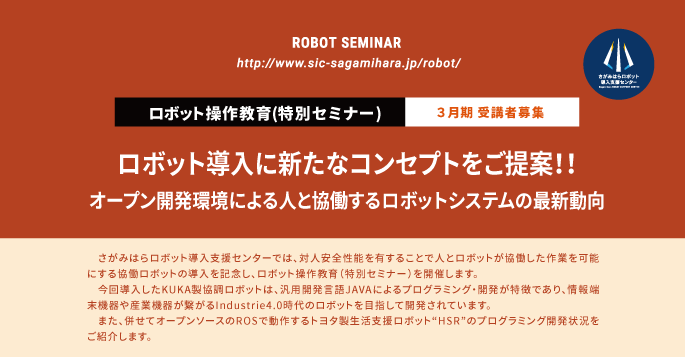 
  ロボット操作教育(特別セミナー)  ３月期 受講者募集
  ロボット導入に新たなコンセプトをご提案！！
  オープン開発環境による人と協働するロボットシステムの最新動向
  さがみはらロボット導入支援センターでは、対人安全性能を有することで人とロボットが協働した作業を可能にする協働ロボットの導入を記念し、ロボット操作教育（特別セミナー）を開催します。
　今回導入したKUKA製協調ロボットは、汎用開発言語JAVAによるプログラミング・開発が特徴であり、情報端末機器や産業機器が繋がるIndustrie4.0時代のロボットを目指して開発されています。
　また、併せてオープンソースのROSで動作するトヨタ製生活支援ロボット“HSR”のプログラミング開発状況をご紹介します。