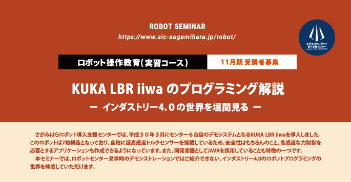 
  ロボット操作教育(実習セミナー)  １１月期 受講者募集
  KUKA LBR iiwa のプログラミング解説
  ー  インダストリー4.０の世界を垣間見る  ー
  　さがみはらロボット導入支援センターでは、平成３０年３月にセンター６台目のデモシステムとなるKUKA LBR iiwaを導入しました。このロボットは7軸構造となっており、全軸に超高感度トルクセンサーを搭載しているため、安全性はもちろんのこと、高感度な力制御を必要とするアプリケーションも作成できるようになっています。また、開発言語としてJAVAを採用していることも特徴の一つです。
　本セミナーでは、ロボットセンター見学時のデモンストレーションではご紹介できない、インダストリー4.0のロボットプログラミングの世界を体感していただけます。