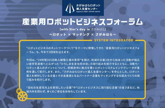 産業用ロボットビジネスフォーラム【with SIer’s day in さがみはら】～ ロボット × マッチング × さがみはら ～
  “ロボットビジネスのネットワークづくり”をテーマに開催してきた『産業用ロボットビジネスフォーラム』も、今年で3回目を迎えます。
  今回は、“24時間365日無人稼働工場の実現”を掲げ、地域の企業3社から始まった活動が幅広い産学官連携へと広がった「ひろしま生産技術の会」の取り組みを紹介するとともに、自動化・ロボット導入のポイントについて、相模原市に拠点を置くロボットシステムインテグレータが事例を通して紹介します。また、「さがみはらロボット導入支援センター」を中心とした、ロボット導入を検討している企業とその支援者となるパートナー企業をマッチングする仕組みづくりの取り組みを紹介します。
  “自社の生産性向上を実現したい企業”や“ロボットビジネスに取り組む企業”の皆さまなど、地域内外を問わず、多くのご参加をお待ちしています。