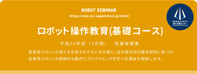 ROBOT SEMINAR ロボット操作教育(基礎コース) 平成30年度(3月期) 受講者募集
  産業用ロボットの導入をお考えの方に向けて、安全衛生特別教育規定に
基づき、産業用ロボットの基礎的な動作とプログラミングを学びます。