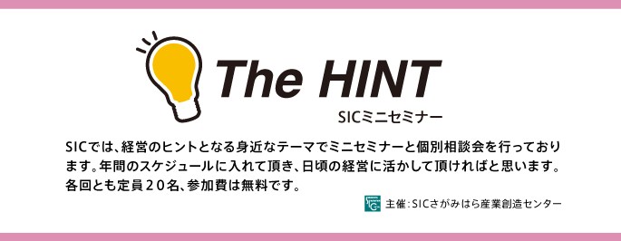 The HINT SICミニセミナー スケジュール
SICでは、経営のヒントとなる身近なテーマでミニセミナーと個別相談会
を行っております。年間のスケジュールに入れて頂き、日頃の経営に活か
して頂ければと思います。各回とも定員２０名、参加費は無料です。