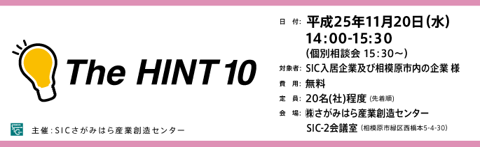 The HINT10 日　付：  平成25年11月20日（水）　　 14:00-15:３0（個別相談会 15：30～）対象者：  SIC入居企業及び相模原市内の企業 様費　用：  無料定　員：  20名(社)程度会　場：  ㈱さがみはら産業創造センター　　　 SIC-2会議室（相模原市緑区西橋本5-4-30）