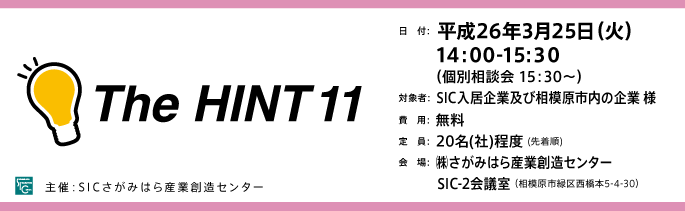 日　付：  平成26年3月25日（火）
　　 14:00-15:３0
　　  （個別相談会 15：30～）
対象者：  SIC入居企業及び相模原市内の企業 様
費　用：  無料
定　員：  20名(社)程度 (先着順)
会　場：  ㈱さがみはら産業創造センター
　　　 SIC-2会議室 （相模原市緑区西橋本5-4-30）
