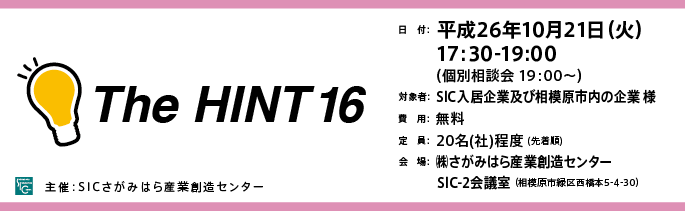 日　付：  平成26年10月21日（火）
　　 17:30-19:00
　　  （個別相談会 19：00～）
	対象：SICの入居企業様※SIC入居者以外の「ものづくり企業」様もご参加可能ですので是非ご参加ください。
	費用：無料
	定員：２０名（社）（先着順）
	会場：さがみはら産業創造センターSIC-2会議室
	（相模原市緑区西橋本5-4-30）

