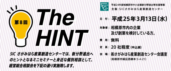 SICさがみはら産業創造センターでは、新分野進出へのヒントとなるミニセミナーと身近な個別相談として、経営総合相談会を下記の通り実施致します。 日　付：  平成25年３月13日（水）対象者：  相模原市内の企業　　　 及び創業を検討している方。費　用：  無料定　員：  20社程度（申込順）会　場：  ㈱さがみはら産業創造センター会議室